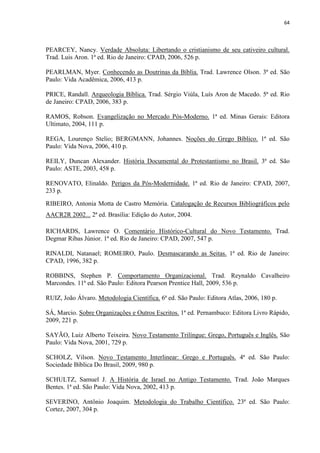 64
PEARCEY, Nancy. Verdade Absoluta: Libertando o cristianismo de seu cativeiro cultural.
Trad. Luis Aron. 1ª ed. Rio de Janeiro: CPAD, 2006, 526 p.
PEARLMAN, Myer. Conhecendo as Doutrinas da Bíblia. Trad. Lawrence Olson. 3ª ed. São
Paulo: Vida Acadêmica, 2006, 413 p.
PRICE, Randall. Arqueologia Bíblica. Trad. Sérgio Viúla, Luís Aron de Macedo. 5ª ed. Rio
de Janeiro: CPAD, 2006, 383 p.
RAMOS, Robson. Evangelização no Mercado Pós-Moderno. 1ª ed. Minas Gerais: Editora
Ultimato, 2004, 111 p.
REGA, Lourenço Stelio; BERGMANN, Johannes. Noções do Grego Bíblico. 1ª ed. São
Paulo: Vida Nova, 2006, 410 p.
REILY, Duncan Alexander. História Documental do Protestantismo no Brasil. 3ª ed. São
Paulo: ASTE, 2003, 458 p.
RENOVATO, Elinaldo. Perigos da Pós-Modernidade. 1ª ed. Rio de Janeiro: CPAD, 2007,
233 p.
RIBEIRO, Antonia Motta de Castro Memória. Catalogação de Recursos Bibliográficos pelo
AACR2R 2002... 2ª ed. Brasília: Edição do Autor, 2004.
RICHARDS, Lawrence O. Comentário Histórico-Cultural do Novo Testamento. Trad.
Degmar Ribas Júnior. 1ª ed. Rio de Janeiro: CPAD, 2007, 547 p.
RINALDI, Natanael; ROMEIRO, Paulo. Desmascarando as Seitas. 1ª ed. Rio de Janeiro:
CPAD, 1996, 382 p.
ROBBINS, Stephen P. Comportamento Organizacional. Trad. Reynaldo Cavalheiro
Marcondes. 11ª ed. São Paulo: Editora Pearson Prentice Hall, 2009, 536 p.
RUIZ, João Álvaro. Metodologia Científica. 6ª ed. São Paulo: Editora Atlas, 2006, 180 p.
SÁ, Marcio. Sobre Organizações e Outros Escritos. 1ª ed. Pernambuco: Editora Livro Rápido,
2009, 221 p.
SAYÃO, Luiz Alberto Teixeira. Novo Testamento Trilíngue: Grego, Português e Inglês. São
Paulo: Vida Nova, 2001, 729 p.
SCHOLZ, Vilson. Novo Testamento Interlinear: Grego e Português. 4ª ed. São Paulo:
Sociedade Bíblica Do Brasil, 2009, 980 p.
SCHULTZ, Samuel J. A História de Israel no Antigo Testamento. Trad. João Marques
Bentes. 1ª ed. São Paulo: Vida Nova, 2002, 413 p.
SEVERINO, Antônio Joaquim. Metodologia do Trabalho Científico. 23ª ed. São Paulo:
Cortez, 2007, 304 p.
 