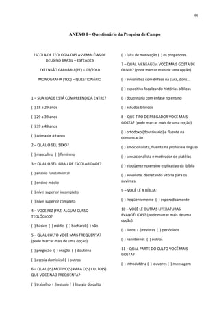 66
ANEXO I – Questionário da Pesquisa de Campo
ESCOLA DE TEOLOGIA DAS ASSEMBLÉIAS DE
DEUS NO BRASIL – ESTEADEB
EXTENSÃO CARUARU (PE) – 09/2010
MONOGRAFIA (TCC) – QUESTIONÁRIO
1 – SUA IDADE ESTÁ COMPREENDIDA ENTRE?
( ) 18 a 29 anos
( ) 29 a 39 anos
( ) 39 a 49 anos
( ) acima de 49 anos
2 – QUAL O SEU SEXO?
( ) masculino ( ) feminino
3 – QUAL O SEU GRAU DE ESCOLARIDADE?
( ) ensino fundamental
( ) ensino médio
( ) nível superior incompleto
( ) nível superior completo
4 – VOCÊ FEZ (FAZ) ALGUM CURSO
TEOLÓGICO?
( ) básico ( ) médio ( ) bacharel ( ) não
5 – QUAL CULTO VOCÊ MAIS FREQÜENTA?
(pode marcar mais de uma opção)
( ) pregação ( ) oração ( ) doutrina
( ) escola dominical ( ) outros
6 – QUAL (IS) MOTIVO(S) PARA O(S) CULTO(S)
QUE VOCÊ NÃO FREQÜENTA?
( ) trabalho ( ) estudo ( ) liturgia do culto
( ) falta de motivação ( ) os pregadores
7 – QUAL MENSAGEM VOCÊ MAIS GOSTA DE
OUVIR? (pode marcar mais de uma opção)
( ) avivalística com ênfase na cura, dons...
( ) expositiva focalizando histórias bíblicas
( ) doutrinária com ênfase no ensino
( ) estudos bíblicos
8 – QUE TIPO DE PREGADOR VOCÊ MAIS
GOSTA? (pode marcar mais de uma opção)
( ) ortodoxo (doutrinário) e fluente na
comunicação
( ) emocionalista, fluente na profecia e línguas
( ) sensacionalista e motivador de platéias
( ) eloqüente no ensino explicativo da bíblia
( ) avivalista, decretando vitória para os
ouvintes
9 – VOCÊ LÊ A BÍBLIA:
( ) freqüentemente ( ) esporadicamente
10 – VOCÊ LÊ OUTRAS LITERATURAS
EVANGÉLICAS? (pode marcar mais de uma
opção).
( ) livros ( ) revistas ( ) periódicos
( ) na internet ( ) outros
11 – QUAL PARTE DO CULTO VOCÊ MAIS
GOSTA?
( ) introdutória ( ) louvores ( ) mensagem
 