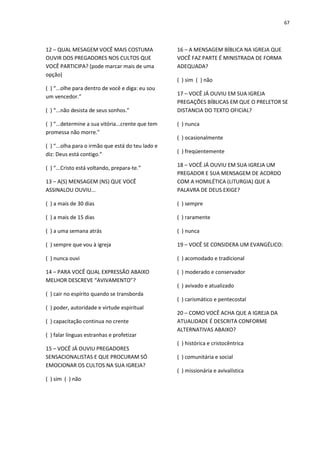 67
12 – QUAL MESAGEM VOCÊ MAIS COSTUMA
OUVIR DOS PREGADORES NOS CULTOS QUE
VOCÊ PARTICIPA? (pode marcar mais de uma
opção)
( ) “...olhe para dentro de você e diga: eu sou
um vencedor.”
( ) “...não desista de seus sonhos.”
( ) “...determine a sua vitória...crente que tem
promessa não morre.”
( ) “...olha para o irmão que está do teu lado e
diz: Deus está contigo.”
( ) “...Cristo está voltando, prepara-te.”
13 – A(S) MENSAGEM (NS) QUE VOCÊ
ASSINALOU OUVIU...
( ) a mais de 30 dias
( ) a mais de 15 dias
( ) a uma semana atrás
( ) sempre que vou à igreja
( ) nunca ouvi
14 – PARA VOCÊ QUAL EXPRESSÃO ABAIXO
MELHOR DESCREVE “AVIVAMENTO”?
( ) cair no espírito quando se transborda
( ) poder, autoridade e virtude espiritual
( ) capacitação continua no crente
( ) falar línguas estranhas e profetizar
15 – VOCÊ JÁ OUVIU PREGADORES
SENSACIONALISTAS E QUE PROCURAM SÓ
EMOCIONAR OS CULTOS NA SUA IGREJA?
( ) sim ( ) não
16 – A MENSAGEM BÍBLICA NA IGREJA QUE
VOCÊ FAZ PARTE É MINISTRADA DE FORMA
ADEQUADA?
( ) sim ( ) não
17 – VOCÊ JÁ OUVIU EM SUA IGREJA
PREGAÇÕES BÍBLICAS EM QUE O PRELETOR SE
DISTANCIA DO TEXTO OFICIAL?
( ) nunca
( ) ocasionalmente
( ) freqüentemente
18 – VOCÊ JÁ OUVIU EM SUA IGREJA UM
PREGADOR E SUA MENSAGEM DE ACORDO
COM A HOMILÉTICA (LITURGIA) QUE A
PALAVRA DE DEUS EXIGE?
( ) sempre
( ) raramente
( ) nunca
19 – VOCÊ SE CONSIDERA UM EVANGÉLICO:
( ) acomodado e tradicional
( ) moderado e conservador
( ) avivado e atualizado
( ) carismático e pentecostal
20 – COMO VOCÊ ACHA QUE A IGREJA DA
ATUALIDADE É DESCRITA CONFORME
ALTERNATIVAS ABAIXO?
( ) histórica e cristocêntrica
( ) comunitária e social
( ) missionária e avivalística
 