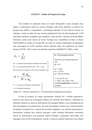68
ANEXO II – Análise da Pesquisa de Campo
Este trabalho foi elaborado através de estudo bibliográfico inicial, tornando mais
amplo o conhecimento dentro do assunto abordado, onde foram definidos os objetivos da
pesquisa que melhor se enquadrarão a metodologia aplicada. Na fase final do mesmo foi
utilizada a coleta de dados de uma amostra populacional finita de aproximadamente 1.500
indivíduos (membros evangélicos que compõem o corpo docente e discente da Escola Bíblica
Dominical, assim como alunos da Escola Teológica das Assembléias de Deus no Brasil
(ESTEADEB) da cidade de Caruaru-PE), de onde foi retirada (subconjunto da população)
uma amostragem de 6,25% conforme cálculo efetuado dentro dos parâmetros de normas
técnicas (LEVIN, 1987) e através de fórmulas específicas (BARBETTA, 2002), a saber:
n0 = é a primeira aproximação do tamanho da amostra
E0 = é o erro amostral tolerável (Ex.: 10% = 0,10)
90% de nível de confiança e 10% de desvio padrão (σ)
N = é o número de elementos da população
n = é o tamanho da amostra
{Onde, n0 = 100 (erro amostral) e n = 94 questionários (tamanho da amostra)}.
O tipo de pesquisa de campo precisamente utilizado foi o método quantitativo-
descritivo que através da investigação empírica foi conferida uma hipótese e delineado um
problema (Analisar as causas do artificialismo da mensagem bíblica e suas conseqüências por
parte de pregadores neo-pentecostais, que estão preocupados somente com o sensacionalismo
das platéias, deixando fora a essência das Escrituras Sagradas e seu contexto hermenêutico e
doutrinários), isolando suas variáveis principais, sendo coletadas informações necessárias
através de questionários com perguntas objetivo-fechadas à população entrevistada, com
linguagem clara, de fácil entendimento, usando, na maioria, questões impessoais com redação
N = 1500 (população amostral)
Definindo o erro amostral tolerável em
10%
E0 = 0,10
n0 = 1 / (E0)
2
n0 = 1 / (0,10)
2
n0 = 100 (erro amostral)
n = (N . n0) / (N + n0)
n = (1500 . 100) / (1500 + 100)
n = 93,75 questionários ou 6,25% da
população
 