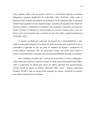 69
direta. Segundo ainda o tipo de questões, utilizou-se a classificação proposta na literatura
bibliográfica estudada (MARCONI & LAKATOS, 1996; MATTAR, 1996), onde as
perguntas foram: fechadas (dicotômicas ou tricotômicas) ou de múltipla escolha. As perguntas
também foram agrupadas em uma seqüência lógica, iniciando com perguntas mais simples do
tipo sócio-culturais e finalizando com perguntas mais complexas e específicas ao assunto em
estudo. O layout foi elaborado em folha tamanho A4, em duas colunas, posto o texto em
frente e verso para acomodar todo o conteúdo em uma única folha, seguindo orientação de
OLIVEIRA (1997).
A amostra escolhida para realização da pesquisa foi a não-probabilística e não-
aleatória, onde propositalmente foi escolhido um grupo de pessoas com características que se
assemelhem a explorada, ou seja, um grupo de estudantes de teologia e componentes de
Escolas Bíblicas Dominicais. Dos 94 questionários, apenas três foram nulos, tendo 91
corretos no preenchimento e aprovados para a pesquisa (probabilidade admitida em amostras).
Para a tabulação dos dados após o retorno dos questionários, foi feita a codificação e
análise dentro da coerência e coesão das mesmas. Os dados foram interpretados (OLIVEIRA,
1997) e organizados em tabelas pela técnica de análise estatística feita eletronicamente,
recriada através de tabelas no EXCEL (Microsoft Office Excel – Sistema operacional
Windows XP-2007), onde os mesmos foram digitados em colunas e resultaram em gráficos
para melhor compreensão dos resultados.
 