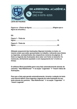 LISTA DE FIGURAS
Figura xx - (Título da figura) ………………………............... (Página que a
figura se encontra.)
EX:
Figura 1 - Título da
figura……………………………………………………........................ 15
Figura 2 - Título da
figura…………………………...………………………..........................25
(Relação sequencial das ilustrações (figuras) incluídas no texto, na
mesma ordem que estão apresentadas no trabalho, indicando seus títulos
ou legendas, acompanhados dos respectivos números de páginas. O
título ou legenda das ilustrações deve estar com fonte no tamanho 12,
maiúscula, alinhamento ajustado e com espaçamento de 1,5 entre as
linhas)
O software Word possibilita gerar essa lista automaticamente através do
caminho: “Aba Referências”  na seção “Legendas”  “Inserir índice de
ilustrações.
Para que a lista seja gerada automaticamente, durante a redação do texto
você deverá definir como legenda a legenda de cada ilustração do seu
texto através do caminho: “Aba Referências”  na seção “Legendas” 
“Inserir Legenda”
 