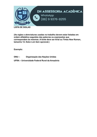 LISTA DE SIGLAS
(As siglas e abreviaturas usadas no trabalho devem estar listadas em
ordem alfabética seguidos das palavras ou expressões que
correspondem às mesmas. A fonte deve ser Arial ou Times New Roman,
tamanho 12. Este é um item opcional.)
Exemplo:
ONU – Organização das Nações Unidas
UFRA – Universidade Federal Rural da Amazônia
 