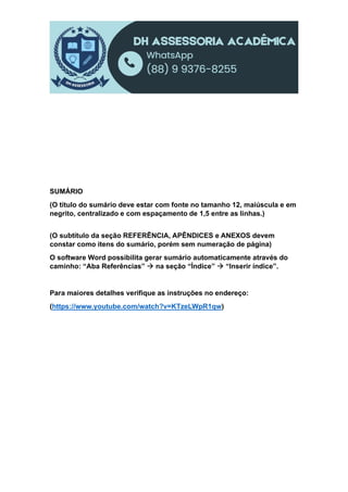 SUMÁRIO
(O título do sumário deve estar com fonte no tamanho 12, maiúscula e em
negrito, centralizado e com espaçamento de 1,5 entre as linhas.)
(O subtítulo da seção REFERÊNCIA, APÊNDICES e ANEXOS devem
constar como itens do sumário, porém sem numeração de página)
O software Word possibilita gerar sumário automaticamente através do
caminho: “Aba Referências”  na seção “Índice”  “Inserir índice”.
Para maiores detalhes verifique as instruções no endereço:
(https://www.youtube.com/watch?v=KTzeLWpR1qw)
 
