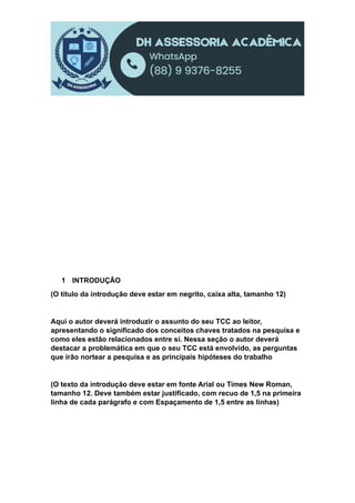 1 INTRODUÇÃO
(O título da introdução deve estar em negrito, caixa alta, tamanho 12)
Aqui o autor deverá introduzir o assunto do seu TCC ao leitor,
apresentando o significado dos conceitos chaves tratados na pesquisa e
como eles estão relacionados entre si. Nessa seção o autor deverá
destacar a problemática em que o seu TCC está envolvido, as perguntas
que irão nortear a pesquisa e as principais hipóteses do trabalho
(O texto da introdução deve estar em fonte Arial ou Times New Roman,
tamanho 12. Deve também estar justificado, com recuo de 1,5 na primeira
linha de cada parágrafo e com Espaçamento de 1,5 entre as linhas)
 