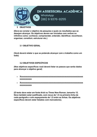 3 OBJETIVOS
(Deve-se constar o objetivo da pesquisa e quais os resultados que se
desejam alcançar. Os objetivos devem ser iniciados com verbos no
infinitivo como: conhecer, compreender, entender, identificar, reconhecer,
organizar, constituir, estruturar etc.)
3.1 OBJETIVO GERAL
(Você deverá relatar o que se pretende alcançar com o trabalho como um
todo)
3.2 OBJETIVOS ESPECÍFICOS
(Nos objetivos específicos você deverá listar os passos que serão dados
para alcançar o objetivo geral)
 Xxxxxxxxxxxxxxxxxxxxxxxxxxxxxxxxxxxxxxxxxxxxxxxxxxxxxxxxxx
xxxxxxxxxxx
 Xxxxxxxxxxxxxxxxxxxxxxxxxxxxxxxxxxxxxxxxxxxxxxxxxxxxxxxxxx
xxxxxxxxxxx
(O texto deve estar em fonte Arial ou Times New Roman, tamanho 12.
Deve também estar justificado, com recuo de 1,5 na primeira linha de
cada parágrafo e com espaçamento de 1,5 entre as linhas. Os objetivos
específicos devem estar listados com marcadores).
 