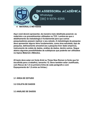 4 MATERIAL E MÉTODOS
Aqui você deverá apresentar, da maneira mais detalhada possível, os
materiais e os procedimentos utilizados no TCC. Lembre-se que o
detalhamento da metodologia é fundamental para que outros
pesquisadores possam replicar o seu estudo. A metodologia da pesquisa
deve apresentar alguns itens fundamentais, como área estudada, tipo de
pesquisa, delineamento amostral (se a pesquisa tiver dado empírico),
instrumento de coleta de dados, análise de dados, dentre outros. Segue
abaixo algumas possibilidades de subtópicos que poderão ser utilizados
no tópico Material e Métodos.
(O texto deve estar em fonte Arial ou Times New Roman (a fonte que foi
escolhida para o trabalho), tamanho 12. Deve também estar Justificado,
com Recuo de 1,5 na primeira linha de cada parágrafo e com
Espaçamento de 1,5 entre as linhas.)
3.1 ÁREA DE ESTUDO
3.2 COLETA DE DADOS
3.3 ANÁLISE DE DADOS
 