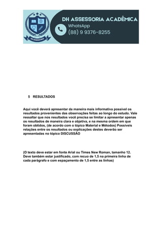 5 RESULTADOS
Aqui você deverá apresentar da maneira mais informativa possível os
resultados provenientes das observações feitas ao longo do estudo. Vale
ressaltar que nos resultados você precisa se limitar a apresentar apenas
os resultados de maneira clara e objetiva, e na mesma ordem em que
foram obtidos, (de acordo com o tópico Material e Métodos) Possíveis
relações entre os resultados ou explicações destes deverão ser
apresentadas no tópico DISCUSSÃO
(O texto deve estar em fonte Arial ou Times New Roman, tamanho 12.
Deve também estar justificado, com recuo de 1,5 na primeira linha de
cada parágrafo e com espaçamento de 1,5 entre as linhas)
 