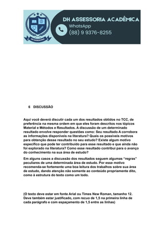 6 DISCUSSÃO
Aqui você deverá discutir cada um dos resultados obtidos no TCC, de
preferência na mesma ordem em que eles foram descritos nos tópicos
Material e Métodos e Resultados. A discussão de um determinado
resultado envolve responder questões como: Seu resultado A corrobora
as informações disponíveis na literatura? Quais os possíveis motivos
para obtenção desse resultado no seu estudo? Existe algum motivo
específico que pode ter contribuído para esse resultado e que ainda não
foi explorado na literatura? Como esse resultado contribui para o avanço
do conhecimento na sua área de estudo?
Em alguns casos a discussão dos resultados seguem algumas “regras”
peculiares de uma determinada área de estudo. Por esse motivo
recomenda-se fortemente uma boa leitura dos trabalhos sobre sua área
de estudo, dando atenção não somente ao conteúdo propriamente dito,
como à estrutura do texto como um todo.
(O texto deve estar em fonte Arial ou Times New Roman, tamanho 12.
Deve também estar justificado, com recuo de 1,5 na primeira linha de
cada parágrafo e com espaçamento de 1,5 entre as linhas)
 