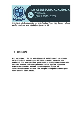 (O texto da tabela deve estar em fonte Arial ou Times New Roman - a fonte
que foi escolhida para o trabalho - tamanho 12)
7 CONCLUSÃO
Aqui você deverá concluir a ideia principal do seu trabalho de maneira
bastante objetiva. Nesse tópico você tem uma certa liberdade para
apresentar, com suas palavras, quais foram os principais resultados e os
possíveis motivos para obtenção destes. Nesse tópico é importante
deixar claro como seu trabalho contribuiu para o avanço no
conhecimento sobre o assunto além de apresentar possibilidades para
novos estudos sobre o tema.
 