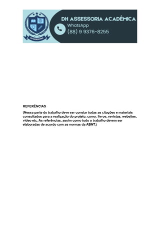 REFERÊNCIAS
(Nessa parte do trabalho deve ser constar todas as citações e materiais
consultados para a realização do projeto, como: livros, revistas, websites,
vídeo etc. As referências, assim como todo o trabalho devem ser
elaboradas de acordo com as normas da ABNT.)
 