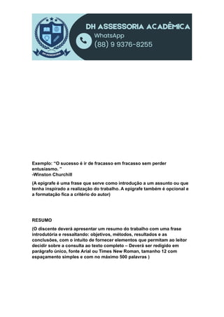 Exemplo: “O sucesso é ir de fracasso em fracasso sem perder
entusiasmo. ”
-Winston Churchill
(A epígrafe é uma frase que serve como introdução a um assunto ou que
tenha inspirado a realização do trabalho. A epígrafe também é opcional e
a formatação fica a critério do autor)
RESUMO
(O discente deverá apresentar um resumo do trabalho com uma frase
introdutória e ressaltando: objetivos, métodos, resultados e as
conclusões, com o intuito de fornecer elementos que permitam ao leitor
decidir sobre a consulta ao texto completo – Deverá ser redigido em
parágrafo único, fonte Arial ou Times New Roman, tamanho 12 com
espaçamento simples e com no máximo 500 palavras )
 