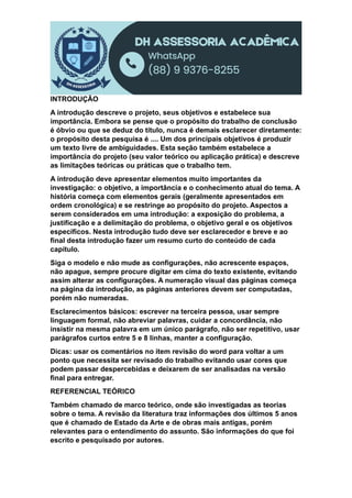 INTRODUÇÃO
A introdução descreve o projeto, seus objetivos e estabelece sua
importância. Embora se pense que o propósito do trabalho de conclusão
é óbvio ou que se deduz do título, nunca é demais esclarecer diretamente:
o propósito desta pesquisa é .... Um dos principais objetivos é produzir
um texto livre de ambiguidades. Esta seção também estabelece a
importância do projeto (seu valor teórico ou aplicação prática) e descreve
as limitações teóricas ou práticas que o trabalho tem.
A introdução deve apresentar elementos muito importantes da
investigação: o objetivo, a importância e o conhecimento atual do tema. A
história começa com elementos gerais (geralmente apresentados em
ordem cronológica) e se restringe ao propósito do projeto. Aspectos a
serem considerados em uma introdução: a exposição do problema, a
justificação e a delimitação do problema, o objetivo geral e os objetivos
específicos. Nesta introdução tudo deve ser esclarecedor e breve e ao
final desta introdução fazer um resumo curto do conteúdo de cada
capítulo.
Siga o modelo e não mude as configurações, não acrescente espaços,
não apague, sempre procure digitar em cima do texto existente, evitando
assim alterar as configurações. A numeração visual das páginas começa
na página da introdução, as páginas anteriores devem ser computadas,
porém não numeradas.
Esclarecimentos básicos: escrever na terceira pessoa, usar sempre
linguagem formal, não abreviar palavras, cuidar a concordância, não
insistir na mesma palavra em um único parágrafo, não ser repetitivo, usar
parágrafos curtos entre 5 e 8 linhas, manter a configuração.
Dicas: usar os comentários no item revisão do word para voltar a um
ponto que necessita ser revisado do trabalho evitando usar cores que
podem passar despercebidas e deixarem de ser analisadas na versão
final para entregar.
REFERENCIAL TEÓRICO
Também chamado de marco teórico, onde são investigadas as teorias
sobre o tema. A revisão da literatura traz informações dos últimos 5 anos
que é chamado de Estado da Arte e de obras mais antigas, porém
relevantes para o entendimento do assunto. São informações do que foi
escrito e pesquisado por autores.
 