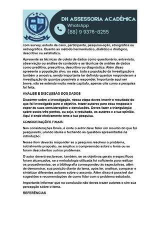 com survey, estudo de caso, participante, pesquisa-ação, etnográfica ou
netnográfica. Quanto ao método hermenêutico, dialético e dialógico,
descritivo ou estatístico.
Apresente as técnicas de coleta de dados como questionário, entrevista,
observação ou análise de conteúdo e as técnicas de análise de dados
como preditiva, prescritiva, descritiva ou diagnóstica. Além disso
apresente a população alvo, ou seja, toda a população da investigação e
também a amostra, sendo importante ter definido quantos responderam a
investigação de quantos possíveis a responder. Importante aqui ser
breve, não se estenda muito neste capítulo, apenas cite como a pesquisa
foi feita.
ANÁLISE E DISCUSSÃO DOS DADOS
Discorrer sobre a investigação, nessa etapa deves inserir o resultado do
que foi investigado para o objetivo, trazer autores para essa resposta e
expor as suas considerações e conclusões. Deves fazer a triangulação
sobre esses três pontos, ou seja, o resultado, os autores e a tua opinião.
Aqui é onde efetivamente tens a tua pesquisa.
CONSIDERAÇÕES FINAIS
Nas considerações finais, é onde o autor deve fazer um resumo do que foi
pesquisado, unindo ideias e fechando as questões apresentadas na
introdução.
Nesse item deverás responder se a pesquisa resolveu o problema,
inicialmente proposto, se ampliou a compreensão sobre o tema ou se
foram descobertos outros problemas.
O autor deverá esclarecer, também, se os objetivos gerais e específicos
foram alcançados, se a metodologia utilizada foi suficiente para realizar
os procedimentos, se a bibliografia correspondeu às expectativas, além
de demonstrar, sua posição diante do tema, após ler, analisar, comparar e
sintetizar diferentes autores sobre o assunto. Além disso é possível dar
sugestões e recomendações de como lidar com o problema estudado.
Importante informar que na conclusão não deves trazer autores e sim sua
percepção sobre o tema.
REFERÊNCIAS
 
