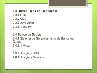 2.3 Outros Tipos de Linguagem
2.3.1 HTML
2.3.2 CSS
2.3.3 JavaScript
2.3.3.1 Jquery
2.4 Banco de Dados
2.4.1 Sistema de Gerenciamento de Banco de
Dados
2.4.1.1 Mysql
2.5 Aplicações WEB
2.6 Aplicações Desktop
 