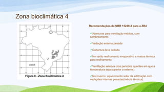 Zona bioclimática 4
                      Recomendações da NBR 15220-3 para a ZB4

                      Aberturas para ventilação médias, com
                      sombreamento

                      Vedação externa pesada

                      Cobertura leve isolada

                      No verão resfriamento evaporativo e massa térmica
                      para resfriamento

                      Ventilação seletiva (nos períodos quentes em que a
                      temperatura seja superior a externa).

                      No inverno: aquecimento solar da edificação com
                      vedações internas pesadas(inércia térmica).
 