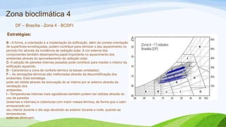 Zona bioclimática 4
      DF – Brasília - Zona 4 - BCDFI

Estratégias:
B - A forma, a orientação e a implantação da edificação, além da correta orientação
de superfícies envidraçadas, podem contribuir para otimizar o seu aquecimento no
período frio através da incidência de radiação solar. A cor externa dos
componentes também desempenha papel importante no aquecimento dos
ambientes através do aproveitamento da radiação solar.
C- A adoção de paredes internas pesadas pode contribuir para manter o interior da
edificação aquecido.
D - Caracteriza a zona de conforto térmico (a baixas umidades).
F - As sensações térmicas são melhoradas através da desumidificação dos
ambientes. Esta estratégia
pode ser obtida através da renovação do ar interno por ar externo através da
ventilação dos
ambientes.
I - Temperaturas internas mais agradáveis também podem ser obtidas através do
uso de paredes
(externas e internas) e coberturas com maior massa térmica, de forma que o calor
armazenado em
seu interior durante o dia seja devolvido ao exterior durante a noite, quando as
temperaturas
externas diminuem.
 