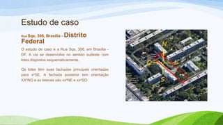 Estudo de caso
Rua Sqs,   308, Brasília -   Distrito
Federal
O estudo de caso é a Rua Sqs, 308, em Brasília -
DF, A via se desenvolve no sentido sudeste com
lotes dispostos esquematicamente.

Os lotes têm suas fachadas principais orientadas
para xoSE. A fachada posterior tem orientação
XXoNO e as laterais são xxoNE e xxoSO.
 
