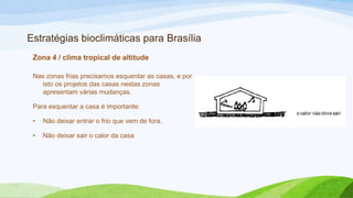 Estratégias bioclimáticas para Brasília
 Zona 4 / clima tropical de altitude

 Nas zonas frias precisamos esquentar as casas, e por
   isto os projetos das casas nestas zonas
   apresentam várias mudanças.

 Para esquentar a casa é importante:

 •   Não deixar entrar o frio que vem de fora.

 •   Não deixar sair o calor da casa
 
