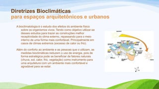 Diretrizes Bioclimáticas
para espaços arquitetônicos e urbanos
  A bioclimatologia é o estudo dos efeitos do ambiente físico
      sobre os organismos vivos; Tendo como objetivo utilizar-se
      desses estudos para trazer as construções melhor
      receptividade do clima externo, repassando para o meio
      interno de uma forma mais confortável. Principalmente em
      casos de climas extremos (excesso de calor ou frio).

  Além do conforto ao ambiente e as pessoas que o utilizam, as
     medidas bioclimáticas reduzem o uso de energia, pois de
     forma estratégica pode se beneficiar de fatores naturais
     (chuva, sol, calor, frio, vegetação) como instrumento para
     uma arquitetura com um ambiente mais confortável e
     agradável para se estar.
 