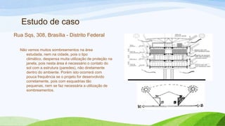 Estudo de caso
Rua Sqs, 308, Brasília - Distrito Federal

  Não vemos muitos sombreamentos na área
     estudada, nem na cidade, pois o tipo
     climático, despensa muita utilização de proteção na
     janela, pois nesta área é necessário o contato do
     sol com a estrutura (paredes), não diretamente
     dentro do ambiente. Porém isto ocorrerá com
     pouca frequência se o projeto for desenvolvido
     corretamente, pois com esquadrias tão
     pequenas, nem se faz necessária a utilização de
     sombreamentos.
 