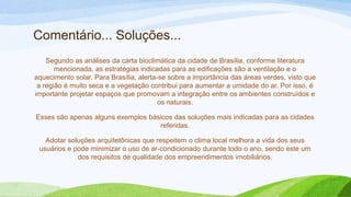 Comentário... Soluções...
    Segundo as análises da carta bioclimática da cidade de Brasília, conforme literatura
       mencionada, as estratégias indicadas para as edificações são a ventilação e o
aquecimento solar. Para Brasília, alerta-se sobre a importância das áreas verdes, visto que
 a região é muito seca e a vegetação contribui para aumentar a umidade do ar. Por isso, é
importante projetar espaços que promovam a integração entre os ambientes construídos e
                                         os naturais.

Esses são apenas alguns exemplos básicos das soluções mais indicadas para as cidades
                                    referidas.

   Adotar soluções arquitetônicas que respeitem o clima local melhora a vida dos seus
 usuários e pode minimizar o uso de ar-condicionado durante todo o ano, sendo este um
             dos requisitos de qualidade dos empreendimentos imobiliários.
 