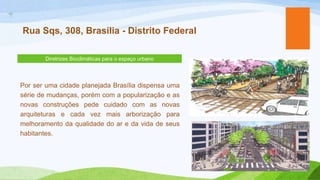 +
    Rua Sqs, 308, Brasília - Distrito Federal

           Diretrizes Bioclimáticas para o espaço urbano




    Por ser uma cidade planejada Brasília dispensa uma
    série de mudanças, porém com a popularização e as
    novas construções pede cuidado com as novas
    arquiteturas e cada vez mais arborização para
    melhoramento da qualidade do ar e da vida de seus
    habitantes.
 