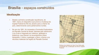 Brasília - espaços construídos
Idealização

  •   Desde a primeira constituição republicana, de
      1891, havia um dispositivo que previa a mudança da
      Capital Federal do Rio de Janeiro para o interior do
      país, determinando como pertencente à União.

  •   No ano de 1891, foi nomeada a Comissão Exploradora
      do Planalto Central do Brasil, liderada pelo astrônomo
      Luís Cruls e integrada por médicos, geólogos e
      botânicos, que fizeram um levantamento sobre
      topografia, o clima, a geologia, a flora, a fauna e os
      recursos materiais da região do Planalto Central.


                                                               Esboço da cidade de Vera Cruz feito pela
                                                               Comissão de Localização da Nova Capital
                                                               Federal.
 