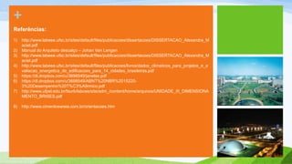+
Referências:
1)   http://www.labeee.ufsc.br/sites/default/files/publicacoes/dissertacoes/DISSERTACAO_Alexandra_M
     aciel.pdf
2)   Manual do Arquiteto descalço – Johan Van Lengen
3)   http://www.labeee.ufsc.br/sites/default/files/publicacoes/dissertacoes/DISSERTACAO_Alexandra_M
     aciel.pdf
4)   http://www.labeee.ufsc.br/sites/default/files/publicacoes/livros/dados_climaticos_para_projetos_e_a
     valiacao_energetica_de_edificacoes_para_14_cidades_brasileiras.pdf
5)   https://dl.dropbox.com/u/3698549/janelas.pdf
6)   https://dl.dropbox.com/u/3698549/ABNT%20NBR%2015220-
     3%20Desempenho%20T%C3%A9rmico.pdf
7)   http://www.ufpel.edu.br/faurb/labcee/site/adm_/content/home/arquivos/UNIDADE_III_DIMENSIONA
     MENTO_BRISES.pdf

8)   http://www.cimentoeareia.com.br/orientacoes.htm
 
