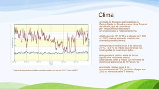 Clima
                                                                             A cidade de Brasília está localizada no
                                                                             Centro-Oeste do Brasil e possui clima Tropical
                                                                             de altitude, que se caracteriza
                                                                             por verão úmido e chuvoso e
                                                                             um inverno seco e relativamente frio.

                                                                             A latitude é de 15º 50’16 e a altitude de 1 000
                                                                             a 1 2000 metros acima do nível do mar
                                                                             chamado planalto central.

                                                                             A temperatura média anual é de cerca de
                                                                             21 °C. 12,5 °C de média das mínimas nas
                                                                             madrugadas de inverno em julho.

                                                                             A temperatura, porém, varia de forma
                                                                             significativa nas áreas menos
                                                                             urbanizadas, onde a média das mínimas de
                                                                             inverno cai para cerca de 10 °C a 5 °C.

                                                                             A umidade relativa do ar é de
Dados de temperatura média e umidade relativa no ano de 2012. Fonte: INMET   aproximadamente 70%, podendo chegar aos
                                                                             20% ou menos durante o inverno.
 