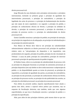 direito processual civil.
Jorge Miranda faz uma distinção entre princípios estruturantes e princípios
instrumentais, incluindo no primeiro grupo o princípio da igualdade dos
intervenientes processuais, o princípio do contraditório, o princípio da
legalidade dos actos do processo e o princípio da fundamentação das decisões
que não sejam de mero expediente e no segundo o princípio do pedido, o
princípio do conhecimento oficioso do Direito, o princípio da utilidade da
decisão, o princípio da economia processual, o princípio da celeridade, o
princípio do processo escrito e o princípio da subsidiariedade do direito
processual civil.
Gomes Canotilho menciona o princípio do pedido, em princípio da instrução,
em princípio da congruência ou da adequação, em princípio da individualização e
em princípio do controlo material.
Para Blanco de Morais deve falar-se em princípio da subsidiariedade
substancialmente subjectiva ao direito processual civil, princípio do equilíbrio
relativo entre os “sub-princípios do dispositivo e do inquisitório, com
predominância do segundo, princípio do pedido, princípio da não vinculação do
Tribunal à causa de pedir, princípio do contraditório, princípio do interesse
processual e princípio do aperfeiçoamento do pedido irregular.
Já Vitalino Canas, refere-se ao princípio da subsidiariedade do processo civil,
ao princípio da adequação funcional, ao princípio da autonomia processual, ao
princípio dispositivo (em cujo âmbito se deve ainda mencionar o subprincípio do
pedido e o da disponibilidade quanto ao termo do processo), ao princípio do
inquisitório, ao princípio da igualdade das partes, ao princípio do contraditório,
ao princípio da não preclusão, ao princípio do conhecimento oficioso do Direito,
ao princípio do processo escrito, ao princípio da não publicidade das sessões, ao
princípio da celeridade processual e ao princípio da economia processual
Para efeitos da presente análise, importa especificamente fazer alusão a
apenas dois deles, atento o especial relevo prático que assumem, seja no
esquema da fiscalização abstracta, seja também, ainda que com algumas
especificidades, no que toca à fiscalização concreta: o princípio do pedido e o
princípio da especificação.
Aliás, para além de dois princípios distintos, pode mesmo dizer-se que nos
 