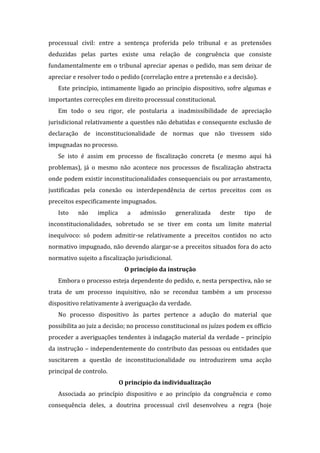 processual civil: entre a sentença proferida pelo tribunal e as pretensões
deduzidas pelas partes existe uma relação de congruência que consiste
fundamentalmente em o tribunal apreciar apenas o pedido, mas sem deixar de
apreciar e resolver todo o pedido (correlação entre a pretensão e a decisão).
Este princípio, intimamente ligado ao princípio dispositivo, sofre algumas e
importantes correcções em direito processual constitucional.
Em todo o seu rigor, ele postularia a inadmissibilidade de apreciação
jurisdicional relativamente a questões não debatidas e consequente exclusão de
declaração de inconstitucionalidade de normas que não tivessem sido
impugnadas no processo.
Se isto é assim em processo de fiscalização concreta (e mesmo aqui há
problemas), já o mesmo não acontece nos processos de fiscalização abstracta
onde podem existir inconstitucionalidades consequenciais ou por arrastamento,
justificadas pela conexão ou interdependência de certos preceitos com os
preceitos especificamente impugnados.
Isto não implica a admissão generalizada deste tipo de
inconstitucionalidades, sobretudo se se tiver em conta um limite material
inequívoco: só podem admitir-se relativamente a preceitos contidos no acto
normativo impugnado, não devendo alargar-se a preceitos situados fora do acto
normativo sujeito a fiscalização jurisdicional.
O princípio da instrução
Embora o processo esteja dependente do pedido, e, nesta perspectiva, não se
trata de um processo inquisitivo, não se reconduz também a um processo
dispositivo relativamente à averiguação da verdade.
No processo dispositivo às partes pertence a adução do material que
possibilita ao juiz a decisão; no processo constitucional os juízes podem ex officio
proceder a averiguações tendentes à indagação material da verdade – princípio
da instrução – independentemente do contributo das pessoas ou entidades que
suscitarem a questão de inconstitucionalidade ou introduzirem uma acção
principal de controlo.
O princípio da individualização
Associada ao princípio dispositivo e ao princípio da congruência e como
consequência deles, a doutrina processual civil desenvolveu a regra (hoje
 