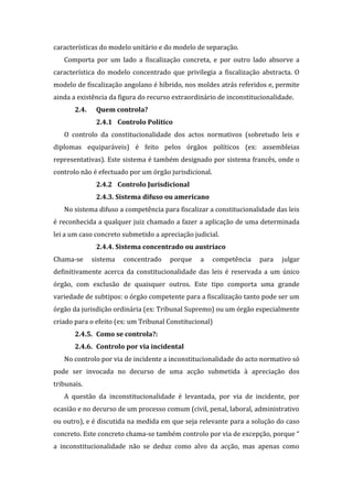 características do modelo unitário e do modelo de separação.
Comporta por um lado a fiscalização concreta, e por outro lado absorve a
característica do modelo concentrado que privilegia a fiscalização abstracta. O
modelo de fiscalização angolano é híbrido, nos moldes atrás referidos e, permite
ainda a existência da figura do recurso extraordinário de inconstitucionalidade.
2.4. Quem controla?
2.4.1 Controlo Político
O controlo da constitucionalidade dos actos normativos (sobretudo leis e
diplomas equiparáveis) é feito pelos órgãos políticos (ex: assembleias
representativas). Este sistema é também designado por sistema francês, onde o
controlo não é efectuado por um órgão jurisdicional.
2.4.2 Controlo Jurisdicional
2.4.3. Sistema difuso ou americano
No sistema difuso a competência para fiscalizar a constitucionalidade das leis
é reconhecida a qualquer juiz chamado a fazer a aplicação de uma determinada
lei a um caso concreto submetido a apreciação judicial.
2.4.4. Sistema concentrado ou austríaco
Chama-se sistema concentrado porque a competência para julgar
definitivamente acerca da constitucionalidade das leis é reservada a um único
órgão, com exclusão de quaisquer outros. Este tipo comporta uma grande
variedade de subtipos: o órgão competente para a fiscalização tanto pode ser um
órgão da jurisdição ordinária (ex: Tribunal Supremo) ou um órgão especialmente
criado para o efeito (ex: um Tribunal Constitucional)
2.4.5. Como se controla?:
2.4.6. Controlo por via incidental
No controlo por via de incidente a inconstitucionalidade do acto normativo só
pode ser invocada no decurso de uma acção submetida à apreciação dos
tribunais.
A questão da inconstitucionalidade é levantada, por via de incidente, por
ocasião e no decurso de um processo comum (civil, penal, laboral, administrativo
ou outro), e é discutida na medida em que seja relevante para a solução do caso
concreto. Este concreto chama-se também controlo por via de excepção, porque “
a inconstitucionalidade não se deduz como alvo da acção, mas apenas como
 