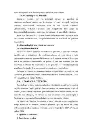 subsídio da justificação do direito, cuja reivindicação se discute.
2.4.8 Controlo por via principal
Chama-se controlo por via principal porque as questões de
inconstitucionalidade podem ser levantadas, a título principal, mediante
processo constitucional autónomo, junto de um tribunal (Tribunal
Constitucional, Tribunal Supremo) com competência para julgar da
desconformidade dos actos – sobretudo normativos – de autoridades públicas.
Neste tipo, é consentido a certas e determinadas entidades a impugnação de
uma norma inconstitucional, independentemente da existência de qualquer
controvérsia
2.4.9 Controlo abstracto e controlo concreto
2.4.10 Controlo abstracto
Relacionado com o controlo concentrado e principal, o controlo abstracto
significa que a impugnação da constitucionalidade de uma norma é feita
independentemente de qualquer litígio concreto. O controlo abstracto de normas
não é um processo contraditório de partes; é, sim, um processo que visa
sobretudo a “defesa da constituição” e do princípio da constitucionalidade
através da eliminação de actos normativos contrários à constituição.
Dado que se trata de um processo objectivo, a legitimidade para solicitar este
controlo é geralmente reservada a um número restrito de entidades (art. 228.º,
n.º 1 e 2, 230.º, n.º2 e 232.º da CRA).
2.4.11. CONTROLO CONCRETO
Associado ao controlo jurisdicional difuso e incidental, o controlo concreto é
também chamado “acção judicial”. Trata-se aqui de dar operatividade prática à
ideia da judicial review americana: qualquer tribunal que tem de decidir um caso
concreto está obrigado, em virtude da sua vinculação pela constituição, a
fiscalizar se as normas jurídicas aplicáveis ao caso são ou não válidas.
Em Angola, ao contrário de Portugal, a nossa constituição não estipula num
artigo específico, o controlo concreto. Sabemos que ele existe no nosso
ordenamento jurídico mediante o recurso à interpretação (art.º 180.º, n.º 2 al. d)
e e) da CRA).
• Quando se controla?:
1. Controlo preventivo
 