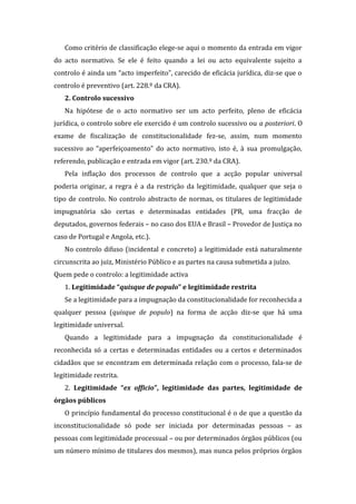 Como critério de classificação elege-se aqui o momento da entrada em vigor
do acto normativo. Se ele é feito quando a lei ou acto equivalente sujeito a
controlo é ainda um “acto imperfeito”, carecido de eficácia jurídica, diz-se que o
controlo é preventivo (art. 228.º da CRA).
2. Controlo sucessivo
Na hipótese de o acto normativo ser um acto perfeito, pleno de eficácia
jurídica, o controlo sobre ele exercido é um controlo sucessivo ou a posteriori. O
exame de fiscalização de constitucionalidade fez-se, assim, num momento
sucessivo ao “aperfeiçoamento” do acto normativo, isto é, à sua promulgação,
referendo, publicação e entrada em vigor (art. 230.º da CRA).
Pela inflação dos processos de controlo que a acção popular universal
poderia originar, a regra é a da restrição da legitimidade, qualquer que seja o
tipo de controlo. No controlo abstracto de normas, os titulares de legitimidade
impugnatória são certas e determinadas entidades (PR, uma fracção de
deputados, governos federais – no caso dos EUA e Brasil – Provedor de Justiça no
caso de Portugal e Angola, etc.).
No controlo difuso (incidental e concreto) a legitimidade está naturalmente
circunscrita ao juiz, Ministério Público e as partes na causa submetida a juízo.
Quem pede o controlo: a legitimidade activa
1. Legitimidade “quisque de populo” e legitimidade restrita
Se a legitimidade para a impugnação da constitucionalidade for reconhecida a
qualquer pessoa (quisque de populo) na forma de acção diz-se que há uma
legitimidade universal.
Quando a legitimidade para a impugnação da constitucionalidade é
reconhecida só a certas e determinadas entidades ou a certos e determinados
cidadãos que se encontram em determinada relação com o processo, fala-se de
legitimidade restrita.
2. Legitimidade “ex officio”, legitimidade das partes, legitimidade de
órgãos públicos
O princípio fundamental do processo constitucional é o de que a questão da
inconstitucionalidade só pode ser iniciada por determinadas pessoas – as
pessoas com legitimidade processual – ou por determinados órgãos públicos (ou
um número mínimo de titulares dos mesmos), mas nunca pelos próprios órgãos
 