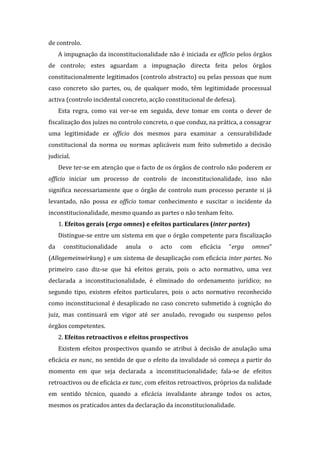 de controlo.
A impugnação da inconstitucionalidade não é iniciada ex officio pelos órgãos
de controlo; estes aguardam a impugnação directa feita pelos órgãos
constitucionalmente legitimados (controlo abstracto) ou pelas pessoas que num
caso concreto são partes, ou, de qualquer modo, têm legitimidade processual
activa (controlo incidental concreto, acção constitucional de defesa).
Esta regra, como vai ver-se em seguida, deve tomar em conta o dever de
fiscalização dos juízes no controlo concreto, o que conduz, na prática, a consagrar
uma legitimidade ex officio dos mesmos para examinar a censurabilidade
constitucional da norma ou normas aplicáveis num feito submetido a decisão
judicial.
Deve ter-se em atenção que o facto de os órgãos de controlo não poderem ex
officio iniciar um processo de controlo de inconstitucionalidade, isso não
significa necessariamente que o órgão de controlo num processo perante si já
levantado, não possa ex officio tomar conhecimento e suscitar o incidente da
inconstitucionalidade, mesmo quando as partes o não tenham feito.
1. Efeitos gerais (erga omnes) e efeitos particulares (inter partes)
Distingue-se entre um sistema em que o órgão competente para fiscalização
da constitucionalidade anula o acto com eficácia “erga omnes”
(Allegemeinwirkung) e um sistema de desaplicação com eficácia inter partes. No
primeiro caso diz-se que há efeitos gerais, pois o acto normativo, uma vez
declarada a inconstitucionalidade, é eliminado do ordenamento jurídico; no
segundo tipo, existem efeitos particulares, pois o acto normativo reconhecido
como inconstitucional é desaplicado no caso concreto submetido à cognição do
juiz, mas continuará em vigor até ser anulado, revogado ou suspenso pelos
órgãos competentes.
2. Efeitos retroactivos e efeitos prospectivos
Existem efeitos prospectivos quando se atribui à decisão de anulação uma
eficácia ex nunc, no sentido de que o efeito da invalidade só começa a partir do
momento em que seja declarada a inconstitucionalidade; fala-se de efeitos
retroactivos ou de eficácia ex tunc, com efeitos retroactivos, próprios da nulidade
em sentido técnico, quando a eficácia invalidante abrange todos os actos,
mesmos os praticados antes da declaração da inconstitucionalidade.
 