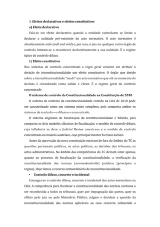 3. Efeitos declarativos e efeitos constitutivos
a) Efeito declarativo
Fala-se em efeito declarativo quando a entidade controlante se limita a
declarar a nulidade pré-existente do acto normativo. O acto normativo é
absolutamente nulo (null and void) e, por isso, o juiz ou qualquer outro órgão de
controlo limitam-se a reconhecer declarativamente a sua nulidade. É o regime
típico do controlo difuso.
b) Efeito constitutivo
Nos sistemas de controlo concentrado a regra geral consiste em atribuir à
decisão de inconstitucionalidade um efeito constitutivo. O órgão que decide
sobre a inconstitucionalidade “anula” um acto normativo que até ao momento da
decisão é considerado como válido e eficaz. É o regime geral do controlo
concentrado
O sistema de controlo da Constitucionalidade na Constituição de 2010
O sistema de controlo da constitucionalidade contido na CRA de 2010 pode
ser caracterizado como um sistema misto complexo, pois comporta ambos os
sistemas de controlo – o difuso e o concentrado.
O sistema angolano de fiscalização da constitucionalidade é híbrido, pois
comporta os dois modelos clássicos de fiscalização: o modelo de controlo difuso,
cuja influência se deve a Judicial Review americana e o modelo de controlo
concentrado ou modelo austríaco, cujo principal mentor foi Hans Kelsen.
Antes da aprovação da nova constituição estavam de fora do âmbito do TC as
questões puramente políticas, os actos políticos, as decisões dos tribunais, os
actos administrativos. No âmbito das competências do TC deviam estar apenas,
quanto ao processo de fiscalização da constitucionalidade, a verificação da
constitucionalidade das normas (normenkontrolle) jurídicas (princípios e
regras). Hoje temos o recurso extraordinário de inconstitucionalidade.
• Controlo difuso, concreto e incidental
Consagra-se o controlo difuso, concreto e incidental dos actos normativos na
CRA. A competência para fiscalizar a constitucionalidade das normas continua a
ser reconhecida a todos os tribunais, quer por impugnação das partes, quer ex
officio pelo juiz ou pelo Ministério Público, julgam e decidem a questão da
inconstitucionalidade das normas aplicáveis ao caso concreto submetido a
 