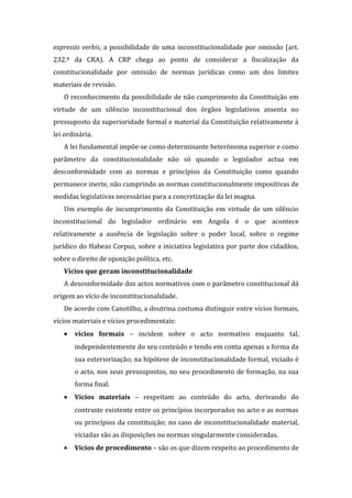 expressis verbis, a possibilidade de uma inconstitucionalidade por omissão (art.
232.º da CRA). A CRP chega ao ponto de considerar a fiscalização da
constitucionalidade por omissão de normas jurídicas como um dos limites
materiais de revisão.
O reconhecimento da possibilidade de não cumprimento da Constituição em
virtude de um silêncio inconstitucional dos órgãos legislativos assenta no
pressuposto da superioridade formal e material da Constituição relativamente à
lei ordinária.
A lei fundamental impõe-se como determinante heterónoma superior e como
parâmetro da constitucionalidade não só quando o legislador actua em
desconformidade com as normas e princípios da Constituição como quando
permanece inerte, não cumprindo as normas constitucionalmente impositivas de
medidas legislativas necessárias para a concretização da lei magna.
Um exemplo de incumprimento da Constituição em virtude de um silêncio
inconstitucional do legislador ordinário em Angola é o que acontece
relativamente a ausência de legislação sobre o poder local, sobre o regime
jurídico do Habeas Corpus, sobre a iniciativa legislativa por parte dos cidadãos,
sobre o direito de oposição política, etc.
Vícios que geram inconstitucionalidade
A desconformidade dos actos normativos com o parâmetro constitucional dá
origem ao vício de inconstitucionalidade.
De acordo com Canotilho, a doutrina costuma distinguir entre vícios formais,
vícios materiais e vícios procedimentais:
• vícios formais – incidem sobre o acto normativo enquanto tal,
independentemente do seu conteúdo e tendo em conta apenas a forma da
sua exteriorização; na hipótese de inconstitucionalidade formal, viciado é
o acto, nos seus pressupostos, no seu procedimento de formação, na sua
forma final.
• Vícios materiais – respeitam ao conteúdo do acto, derivando do
contraste existente entre os princípios incorporados no acto e as normas
ou princípios da constituição; no caso de inconstitucionalidade material,
viciadas são as disposições ou normas singularmente consideradas.
• Vícios de procedimento – são os que dizem respeito ao procedimento de
 