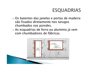 Os batentes das janelas e portas de madeira
são fixados diretamente nos tarugos
chumbados nas paredes.
As esquadrias de ferro ou alumínio já vem
com chumbadores de fábricas.

 