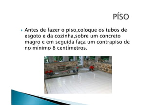 Antes de fazer o piso,coloque os tubos de
esgoto e da cozinha,sobre um concreto
magro e em seguida faça um contrapiso de
no mínimo 8 centímetros.

 