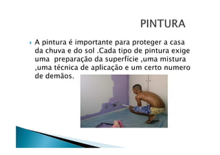 A pintura é importante para proteger a casa
da chuva e do sol .Cada tipo de pintura exige
uma preparação da superfície ,uma mistura
,uma técnica de aplicação e um certo numero
de demãos.

 