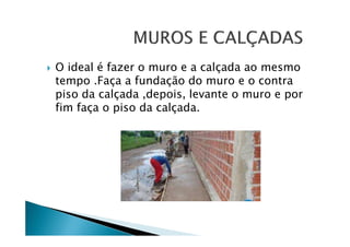 O ideal é fazer o muro e a calçada ao mesmo
tempo .Faça a fundação do muro e o contra
piso da calçada ,depois, levante o muro e por
fim faça o piso da calçada.

 