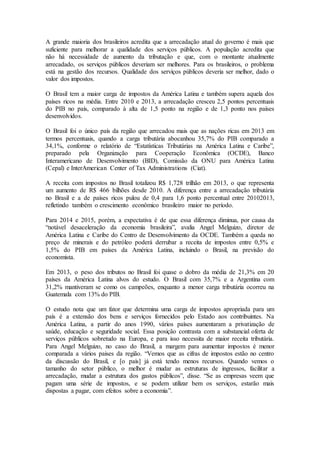 A grande maioria dos brasileiros acredita que a arrecadação atual do governo é mais que
suficiente para melhorar a qualidade dos serviços públicos. A população acredita que
não há necessidade de aumento da tributação e que, com o montante atualmente
arrecadado, os serviços públicos deveriam ser melhores. Para os brasileiros, o problema
está na gestão dos recursos. Qualidade dos serviços públicos deveria ser melhor, dado o
valor dos impostos.
O Brasil tem a maior carga de impostos da América Latina e também supera aquela dos
países ricos na média. Entre 2010 e 2013, a arrecadação cresceu 2,5 pontos percentuais
do PIB no país, comparado à alta de 1,5 ponto na região e de 1,3 ponto nos países
desenvolvidos.
O Brasil foi o único país da região que arrecadou mais que as nações ricas em 2013 em
termos percentuais, quando a carga tributária abocanhou 35,7% do PIB comparado a
34,1%, conforme o relatório de “Estatísticas Tributárias na América Latina e Caribe”,
preparado pela Organização para Cooperação Econômica (OCDE), Banco
Interamericano de Desenvolvimento (BID), Comissão da ONU para América Latina
(Cepal) e InterAmerican Center of Tax Administrations (Ciat).
A receita com impostos no Brasil totalizou R$ 1,728 trilhão em 2013, o que representa
um aumento de R$ 466 bilhões desde 2010. A diferença entre a arrecadação tributária
no Brasil e a de países ricos pulou de 0,4 para 1,6 ponto percentual entre 20102013,
refletindo também o crescimento econômico brasileiro maior no período.
Para 2014 e 2015, porém, a expectativa é de que essa diferença diminua, por causa da
“notável desaceleração da economia brasileira”, avalia Angel Melguizo, diretor de
América Latina e Caribe do Centro de Desenvolvimento da OCDE. Também a queda no
preço de minerais e do petróleo poderá derrubar a receita de impostos entre 0,5% e
1,5% do PIB em países da América Latina, incluindo o Brasil, na previsão do
economista.
Em 2013, o peso dos tributos no Brasil foi quase o dobro da média de 21,3% em 20
países da América Latina alvos do estudo. O Brasil com 35,7% e a Argentina com
31,2% mantiveram se como os campeões, enquanto a menor carga tributária ocorreu na
Guatemala com 13% do PIB.
O estudo nota que um fator que determina uma carga de impostos apropriada para um
país é a extensão dos bens e serviços fornecidos pelo Estado aos contribuintes. Na
América Latina, a partir do anos 1990, vários países aumentaram a privatização de
saúde, educação e seguridade social. Essa posição contrasta com a substancial oferta de
serviços públicos sobretudo na Europa, e para isso necessita de maior receita tributária.
Para Angel Melguizo, no caso do Brasil, a margem para aumentar impostos é menor
comparada a vários paises da região. “Vemos que as cifras de impostos estão no centro
da discussão do Brasil, e [o país] já está tendo menos recursos. Quando vemos o
tamanho do setor público, o melhor é mudar as estruturas de ingressos, facilitar a
arrecadação, mudar a estrutura dos gastos públicos”, disse. “Se as empresas veem que
pagam uma série de impostos, e se podem utilizar bem os serviços, estarão mais
dispostas a pagar, com efeitos sobre a economia”.
 