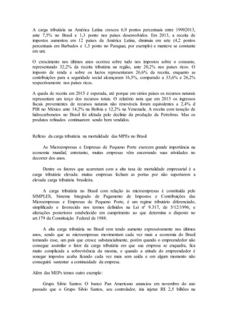 A carga tributária na América Latina cresceu 6,9 pontos percentuais entre 19902013,
ante 7,5% no Brasil e 1,3 ponto nos países desenvolvidos. Em 2013, a receita de
impostos aumentou em 12 países da América Latina, diminuiu em sete (4,2 pontos
percentuais em Barbados e 1,3 ponto no Paraguai, por exemplo) e manteve se constante
em um.
O crescimento nos últimos anos ocorreu sobre tudo nos impostos sobre o consumo,
representando 32,2% da receita tributária na região, ante 20,2% nos paises ricos. O
imposto de renda e sobre os lucros representaram 26,6% da receita, enquanto as
contribuições para a seguridade social alcançaram 16,5%, comparado a 33,6% e 26,2%
respectivamente nos países ricos.
A queda de receita em 2015 é esperada, até porque em vários paises os recursos naturais
representam um terço dos recursos totais. O relatório nota que em 2013 os ingressos
fiscais provenientes de recursos naturais não renováveis foram equivalentes a 2,4% d
PIB no México ante 14,2% na Bolívia e 12,2% na Venezuela. A receita com taxação de
hidrocarbonetos no Brasil foi afetada pelo declínio da produção da Petrobras. Mas os
produtos refinados continuaram sendo bem vendidos.
Reflexo da carga tributária na mortalidade das MPEs no Brasil
As Microempresas e Empresas de Pequeno Porte exercem grande importância na
economia mundial, entretanto, muitas empresas vêm encerrando suas atividades no
decorrer dos anos.
Dentre os fatores que acarretam com a alta taxa de mortalidade empresarial é a
carga tributária elevada: muitas empresas fecham as portas por não suportarem a
elevada carga tributária brasileira.
A carga tributária no Brasil com relação às microempresas é constituída pelo
SIMPLES, Sistema Integrado de Pagamento de Impostos e Contribuições das
Microempresas e Empresas de Pequeno Porte, é um regime tributário diferenciado,
simplificado e favorecido nos termos definidos na Lei nº 9.317, de 5/12/1996, e
alterações posteriores estabelecido em cumprimento ao que determina o disposto no
art.179 da Constituição Federal de 1988.
A alta carga tributária no Brasil vem tendo aumento expressivamente nos últimos
anos, sendo que as microempresas movimentam cada vez mais a economia do Brasil
tornando esse, um país que cresce substancialmente, porém quando o empreendedor não
consegue assimilar o fator da carga tributária em que sua empresa se enquadra, fica
muito complicada a sobrevivência da mesma, e quando a atitude do empreendedor é
sonegar impostos acaba ficando cada vez mais sem saída e em algum momento não
conseguirá sustentar a continuidade da empresa.
Além das MEPs temos outro exemplo:
Grupo Silvio Santos: O banco Pan Americano anunciou em novembro do ano
passado que o Grupo Silvio Santos, seu controlador, iria injetar R$ 2,5 bilhões na
 