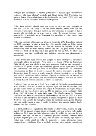 instituição para restabelecer o equilíbrio patrimonial e a liquidez, após "inconsistências
contábeis e alta carga tributária" apontadas pelo Banco Central (BC). O montante para
quitar as dívidas foi arrecadado junto ao Fundo Garantidor de Crédito (FGC). Até a rede
de televisão SBT foi colocada à disposição como garantia
Definir nossa realidade tributária com base apenas na carga excessiva, atualmente na
faixa dos 35% do PIB, chega a ser uma análise simplista, muitas vezes com viés
emocional. Menospreza o fato, por exemplo, de estar diminuindo a produção de bens e
serviços não reportada ao governo, com o intuito de sonegar impostos, evadir
contribuições à seguridade social, descumprir leis trabalhistas e evitar outros custos
inerentes à formalidade.
Toda essa economia subterrânea, que chegou a representar 21% da produção nacional
em 2003, atualmente se situa na faixa dos 18%, segundo estudos da FGV. Mesmo
assim, ainda convivemos com um "por fora" do tamanho da Argentina, o que nos
mantém bem acima da média mundial, estimada em 10%. No geral, porém, a Receita
Federal do Brasil (RFB), responsável pela gestão de mais de 80% do tributos aqui
arrecadados, tem sido considerada uma instituição exemplar em planejamento e
administração.
O órgão federal não mede esforços para cumprir seu plano estratégico de aproximar a
arrecadação efetiva da potencial. Prova disso é o Sistema Público de Escrituração
Digital (Sped), hoje uma referência para outros países em virtude de suas características
e resultados. Na prática, o Sped age aumentando gigantescamente a percepção de risco
dos contribuintes, uma vez que todas as informações empresariais são transmitidas
eletronicamente ao Fisco no tocante a cadastro de clientes, fornecedores e produtos;
documentos fiscais de compra e venda; apuração tributária, inventário e, em um futuro
bem próximo, também na esfera trabalhista. Gigantescos também são os números em
torno dele. A NFe, por exemplo, uma de suas vertentes principais, teve início em 2005 e
já abrange 800 mil empresas emissoras e milhões de receptoras.
Criado em 2006, por sua vez, o Sped Fiscal incluirá até 2014 todos os contribuintes de
ICMS e/ou IPI, cerca de 1,5 milhão de empresas. Após esta data, há fortes indícios de
que mais quatro milhões de optantes pelo Simples Nacional entrarão no projeto. O Sped
Contábil, por sua vez, absorveu cerca de 150 mil empresas nessa escrituração digital,
desde 2007. O festival de siglas inclui ainda CTe (Conhecimento de Transporte
Eletrônico), que inicia o cronograma de obrigatoriedade nacional em 2012 e já conta
com mais de oito mil empresas de transporte de cargas participando do projeto e o Fcont
(Controle Fiscal Contábil de Transição), modelo de escrituração para apontar diferenças
entre um padrão vigente e outro revogado, tornandose uma anomalia jurídica, fiscal e
contábil, para dizer o mínimo.
Já a EFDContribuições, originalmente denominada EFDPIS/ Cofins, abarcou em tempo
recorde 150 mil pessoas jurídicas sujeitas à tributação com base no lucro real e incluirá
também em 2012, caso não haja adiamento, outras 1,5 milhão de empresas do lucro
presumido. Ou seja, em um prazo alucinante, pequenas empresas contábeis foram
igualmente tragadas pelo Sped. Em 2013, entra em cena a EFDSocial, cujo objetivo é
instituir uma versão digital da folha de pagamento e outras informações fiscais,
previdenciárias e trabalhistas. Com a novidade, esperase outro aumento expressivo da
 