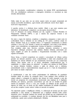 base de arrecadação, considerandose estimativas da própria RFB: aproximadamente
30% dos trabalhadores autônomos e empregados domésticos se encontram na mais
absoluta informalidade.
Enfim, muito do que antes era um eterno arquivo morto em papel, armazenado até
mesmo em Kombis incendiárias, agora transita pela sofisticada nuvem fiscal digital.
02/07/2015 Impostômetro.
A questão, porém, é a eficiência desse modelo. Afinal, a que custo rumamos para
indicadores de formalização compatíveis aos das nações desenvolvidas?
Com 33 alterações em normas tributárias por dia, segundo o Instituto Brasileiro de
Planejamento Tributário (IBPT), o que a maioria das empresas vivencia é um
verdadeiro terrorismo fiscal.
Em meio a regras tão instáveis, complexas e antagônicas, amargamos o maior custo de
conformidade fiscal e tributária em um ranking de 183 países, conforme estudo do
Banco Mundial. Nada de se estranhar frente a 27 legislações normatizando os tributos
estaduais e cerca de 5.565 fazendo o mesmo nos municípios, sem contar as leis federais,
muitas vezes contraditórias ao regulamentar dezenas de impostos e contribuições.
Para complicar ainda mais, decretos, portarias, instruções normativas e outros
dispositivos infralegais promovem uma autêntica ditadura tributária, patrocinada por
regras surgidas ao sabor de canetadas e frequentemente travestidas com o manto
sagrado do benefício.
Dessa forma, a incrível competência em controle e arrecadação de tributos acabou
gerando um intricado paradoxo: nossa competitividade é muito mais prejudicada pela
ineficiência do sistema tributário do que propriamente favorecida por sua comprovada
eficácia. Bom mesmo seria se as nossas autoridades compreendessem que "a
simplicidade é o último degrau da sabedoria". Ao aplicar esta máxima de Khalil Gibran
ao sistema tributário brasileiro, teríamos a união de eficácia com a eficiência,
potencializando assim o empreendedorismo naquele que já é o "país da transparência",
pelo menos no mundo empresarial.
A desinformação é uma das razões predominantes da indiferença da população
brasileira diante da prática da sonegação fiscal. Como qualquer outro problema de
origem cultural, a sonegação de impostos não deixará de existir enquanto o país não
investir em programas de conscientização promovendo uma mudança de A legislação
tributária, por natureza, apresenta características que não são de domínio da grande
maioria da população. Cite-se o caso, por exemplo, da definição de fato gerador do
imposto de renda, que vai desde um fato simples (rendimento do trabalho assalariado),
até um fato complexo (renda variável obtida no mercado de capitais).
Tão importante quanto a simplificação referida, é a elaboração de normas que não sejam
modificadas a todo instante. É fundamental que a legislação tributária tenha caráter
duradouro, pois a freqüente mudança das normas não permite que sua compreensão seja
sedimentada na sociedade. A constante alteração das leis cria dificuldades tanto para o
contribuinte, quanto para a própria administração tributária.
 