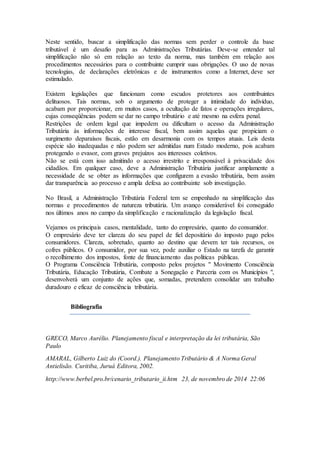 Neste sentido, buscar a simplificação das normas sem perder o controle da base
tributável é um desafio para as Administrações Tributárias. Deve-se entender tal
simplificação não só em relação ao texto da norma, mas também em relação aos
procedimentos necessários para o contribuinte cumprir suas obrigações. O uso de novas
tecnologias, de declarações eletrônicas e de instrumentos como a Internet, deve ser
estimulado.
Existem legislações que funcionam como escudos protetores aos contribuintes
delituosos. Tais normas, sob o argumento de proteger a intimidade do indivíduo,
acabam por proporcionar, em muitos casos, a ocultação de fatos e operações irregulares,
cujas conseqüências podem se dar no campo tributário e até mesmo na esfera penal.
Restrições de ordem legal que impedem ou dificultam o acesso da Administração
Tributária às informações de interesse fiscal, bem assim aquelas que propiciam o
surgimento deparaísos fiscais, estão em desarmonia com os tempos atuais. Leis desta
espécie são inadequadas e não podem ser admitidas num Estado moderno, pois acabam
protegendo o evasor, com graves prejuízos aos interesses coletivos.
Não se está com isso admitindo o acesso irrestrito e irresponsável à privacidade dos
cidadãos. Em qualquer caso, deve a Administração Tributária justificar amplamente a
necessidade de se obter as informações que configurem a evasão tributária, bem assim
dar transparência ao processo e ampla defesa ao contribuinte sob investigação.
No Brasil, a Administração Tributária Federal tem se empenhado na simplificação das
normas e procedimentos de natureza tributária. Um avanço considerável foi conseguido
nos últimos anos no campo da simplificação e racionalização da legislação fiscal.
Vejamos os principais casos, mentalidade, tanto do empresário, quanto do consumidor.
O empresário deve ter clareza do seu papel de fiel depositário do imposto pago pelos
consumidores. Clareza, sobretudo, quanto ao destino que devem ter tais recursos, os
cofres públicos. O consumidor, por sua vez, pode auxiliar o Estado na tarefa de garantir
o recolhimento dos impostos, fonte de financiamento das políticas públicas.
O Programa Consciência Tributária, composto pelos projetos " Movimento Consciência
Tributária, Educação Tributária, Combate a Sonegação e Parceria com os Municípios ",
desenvolverá um conjunto de ações que, somadas, pretendem consolidar um trabalho
duradouro e eficaz de consciência tributária.
Bibliografia
GRECO, Marco Aurélio. Planejamento fiscal e interpretação da lei tributária, São
Paulo
AMARAL, Gilberto Luiz do (Coord.). Planejamento Tributário & A Norma Geral
Antielisão. Curitiba, Juruá Editora, 2002.
http://www.berbel.pro.br/cenario_tributario_ii.htm 23, de novembro de 2014 22:06
 