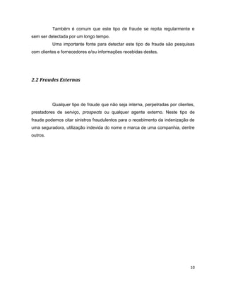 Também é comum que este tipo de fraude se repita regularmente e
sem ser detectada por um longo tempo.
          Uma importante fonte para detectar este tipo de fraude são pesquisas
com clientes e fornecedores e/ou informações recebidas destes.




2.2 Fraudes Externas



          Qualquer tipo de fraude que não seja interna, perpetradas por clientes,
prestadores de serviço, prospects ou qualquer agente externo. Neste tipo de
fraude podemos citar sinistros fraudulentos para o recebimento da indenização de
uma seguradora, utilização indevida do nome e marca de uma companhia, dentre
outros.




                                                                               10
 
