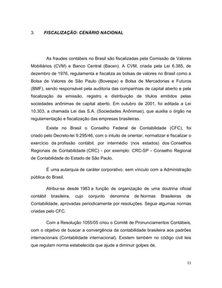 3.     FISCALIZAÇÃO: CENÁRIO NACIONAL




           As fraudes contábeis no Brasil são fiscalizadas pela Comissão de Valores
Mobiliários (CVM) e Banco Central (Bacen). A CVM, criada pela Lei 6.385, de
dezembro de 1976, regulamenta e fiscaliza as bolsas de valores no Brasil como a
Bolsa de Valores de São Paulo (Bovespa) e Bolsa de Mercadorias e Futuros
(BMF), sendo responsável pela auditoria das companhias de capital aberto e pela
fiscalização da emissão, registro e distribuição de títulos emitidos pelas
sociedades anônimas de capital aberto. Em outubro de 2001, foi editada a Lei
10.303, a chamada Lei das S.A. (Sociedades Anônimas), que auxilia o órgão na
regulamentação e fiscalização das empresas brasileiras.

           Existe no Brasil o Conselho Federal de Contabilidade (CFC), foi
criado pelo Decreto-lei 9.295/46, com o intuito de orientar, normatizar e fiscalizar o
exercício da profissão contábil, por intermédio (nos estados) dos Conselhos
Regionais de Contabilidade (CRC) - por exemplo: CRC-SP - Conselho Regional
de Contabilidade do Estado de São Paulo.

           É uma autarquia de caráter corporativo, sem vínculo com a Administração
pública do Brasil.

           Atribui-se desde 1983 a função de organização de uma doutrina oficial
contábil     brasileira,   cujo   conjunto   denomina   de Normas    Brasileiras   de
Contabilidade, aprovadas periodicamente por resoluções. Segue algumas normas
criadas pelo CFC.

           Com a Resolução 1055/05 criou o Comitê de Pronunciamentos Contábeis,
com o objetivo de buscar a convergência da contabilidade brasileira aos padrões
internacionais (Contabilidade internacional). Existem também no código civil leis
que regulam norma estabelecida que ajude a diminuir golpes de.


                                                                                   11
 