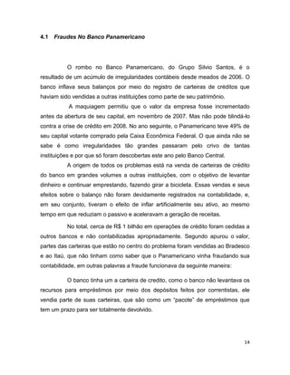 4.1   Fraudes No Banco Panamericano




          O rombo no Banco Panamericano, do Grupo Silvio Santos, é o
resultado de um acúmulo de irregularidades contábeis desde meados de 2006. O
banco inflava seus balanços por meio do registro de carteiras de créditos que
haviam sido vendidas a outras instituições como parte de seu patrimônio.
           A maquiagem permitiu que o valor da empresa fosse incrementado
antes da abertura de seu capital, em novembro de 2007. Mas não pode blindá-lo
contra a crise de crédito em 2008. No ano seguinte, o Panamericano teve 49% de
seu capital votante comprado pela Caixa Econômica Federal. O que ainda não se
sabe é como irregularidades tão grandes passaram pelo crivo de tantas
instituições e por que só foram descobertas este ano pelo Banco Central.
          A origem de todos os problemas está na venda de carteiras de crédito
do banco em grandes volumes a outras instituições, com o objetivo de levantar
dinheiro e continuar emprestando, fazendo girar a bicicleta. Essas vendas e seus
efeitos sobre o balanço não foram devidamente registrados na contabilidade, e,
em seu conjunto, tiveram o efeito de inflar artificialmente seu ativo, ao mesmo
tempo em que reduziam o passivo e aceleravam a geração de receitas.

          No total, cerca de R$ 1 bilhão em operações de crédito foram cedidas a
outros bancos e não contabilizadas apropriadamente. Segundo apurou o valor,
partes das carteiras que estão no centro do problema foram vendidas ao Bradesco
e ao Itaú, que não tinham como saber que o Panamericano vinha fraudando sua
contabilidade, em outras palavras a fraude funcionava da seguinte maneira:

          O banco tinha um a carteira de credito, como o banco não levantava os
recursos para empréstimos por meio dos depósitos feitos por correntistas, ele
vendia parte de suas carteiras, que são como um “pacote” de empréstimos que
tem um prazo para ser totalmente devolvido.




                                                                              14
 